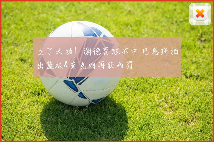 立了大功！谢德罚球不中 巴恩斯拍出篮板&奎克利再获两罚