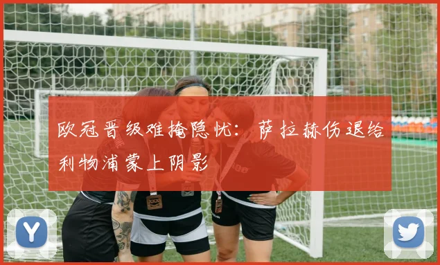 欧冠晋级难掩隐忧：萨拉赫伤退给利物浦蒙上阴影