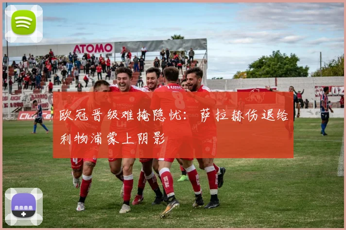 欧冠晋级难掩隐忧：萨拉赫伤退给利物浦蒙上阴影