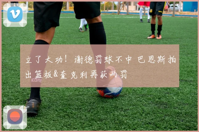 立了大功！谢德罚球不中 巴恩斯拍出篮板&奎克利再获两罚